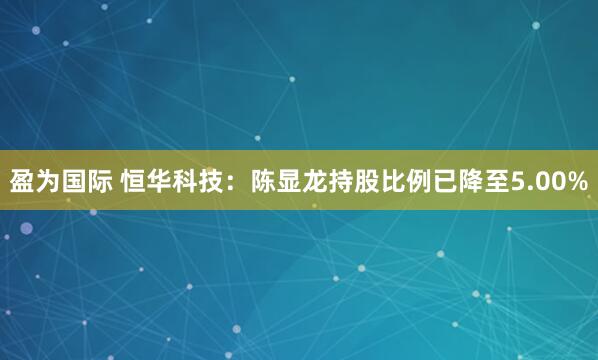 盈为国际 恒华科技：陈显龙持股比例已降至5.00%