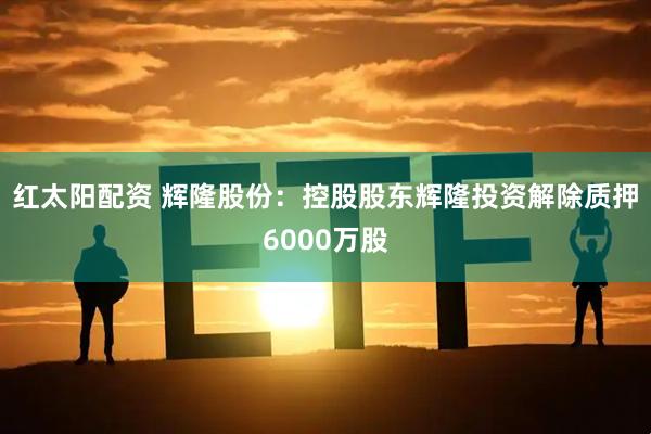 红太阳配资 辉隆股份：控股股东辉隆投资解除质押6000万股