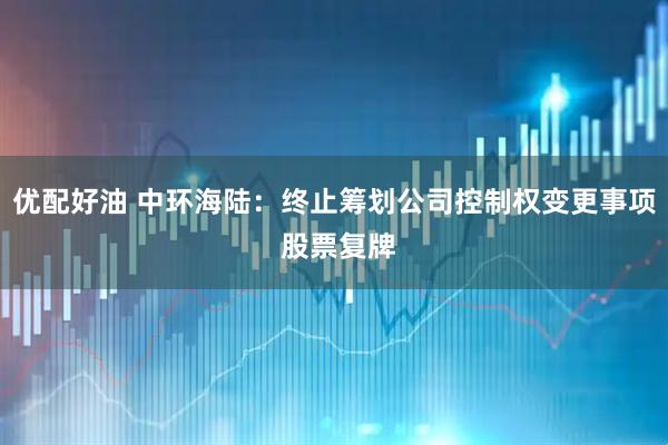 优配好油 中环海陆：终止筹划公司控制权变更事项 股票复牌