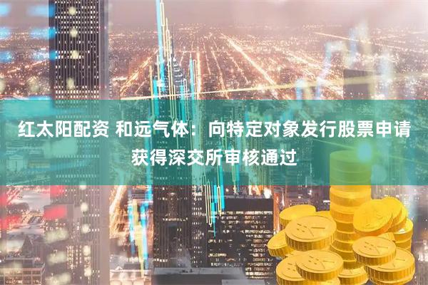 红太阳配资 和远气体：向特定对象发行股票申请获得深交所审核通过
