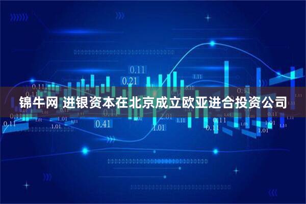 锦牛网 进银资本在北京成立欧亚进合投资公司