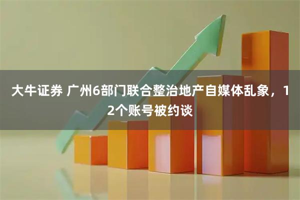 大牛证券 广州6部门联合整治地产自媒体乱象，12个账号被约谈