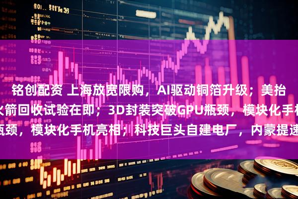 铭创配资 上海放宽限购，AI驱动铜箔升级；美抬升磷矿战略地位，朱雀火箭回收试验在即；3D封装突破GPU瓶颈，模块化手机亮相；科技巨头自建电厂，内蒙提速电网建设；