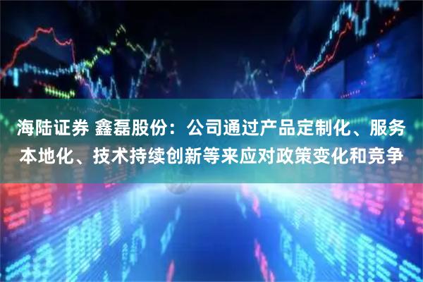 海陆证券 鑫磊股份：公司通过产品定制化、服务本地化、技术持续创新等来应对政策变化和竞争
